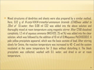 Mixed structures of dendrites and sheets were also prepared by a similar method. Here, 0.12 g of N-cetyl-N,N,N-trimethyl-ammonium bromide (CTAB)was added to 20ml of D.I.water, then 0.08 ml CS2 was added into the above solution and thoroughly mixed at room temperature using magnetic stirrer. After CTAB dissolved completely, 1.2 ml of aqueous ammonia (NH3·H2O, 25 wt.%) was added into the clear solution, which was followed by the addition of 10 ml of 0.1Maqueous Pb(CH3COO)2. A pale yellow precipitate appeared, which was the basic acetate of lead. After stirring slowly for 5mins, the reaction temperature was increased to 40 ◦C and the system incubated at the same temperature for 3 days without disturbing it. The black precipitate was collected, washed with D.I. water, and dried in air at room temperature.