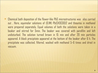 Chemical bath deposition of the flower-like PbS microstructures was also carried out . Here, equimolar solutions of (0.1M) Pb(CH3COO)2 and thiourea in methanol were prepared separately. Equal volumes of both the solutions were taken in a beaker and stirred for 5min. The beaker was covered with parafilm and left undisturbed. The solution turned brown in 15 min and after 20 min particles appeared. A black precipitate appeared at the bottom of the beaker after 6 h. The precipitate was collected, filtered, washed with methanol 5–6 times and dried in vacuum.