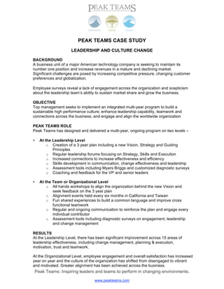 PEAK TEAMS CASE STUDY
                      LEADERSHIP AND CULTURE CHANGE

BACKGROUND
A business unit of a major American technology company is seeking to maintain its
number one position and increase revenues in a mature and declining market.
Significant challenges are posed by increasing competitive pressure, changing customer
preferences and globalization.

Employee surveys reveal a lack of engagement across the organization and scepticism
about the leadership team’s ability to sustain market share and grow the business.

OBJECTIVE
Top management seeks to implement an integrated multi-year program to build a
sustainable high performance culture; enhance leadership capability, teamwork and
connections across the business; and engage and align the worldwide organization

PEAK TEAMS ROLE
Peak Teams has designed and delivered a multi-year, ongoing program on two levels –

      At the Leadership Level
•
          o Creation of a 3 year plan including a new Vision, Strategy and Guiding
             Principles
          o Regular leadership forums focusing on Strategy, Skills and Execution
          o Increased connections to increase effectiveness and efficiency
          o Skills development in communication, change effectiveness and leadership
          o Assessment tools including Myers Briggs and customized diagnostic surveys
          o Coaching and feedback for the VP and senior leaders

      At the Team or Organizational Level
•
          o All hands workshops to align the organization behind the new Vision and
             seek feedback on the 3 year plan
          o Alignment events held every six months in California and Taiwan
          o Fun shared experiences to build a common language and improve cross
             functional teamwork
          o Regular and ongoing communication to reinforce the plan and engage every
             individual contributor
          o Assessment tools including diagnostic surveys on engagement, leadership
             and change management

RESULTS
At the Leadership Level, there has been significant improvement across 15 areas of
leadership effectiveness, including change management, planning & execution,
motivation, trust and teamwork.

At the Organizational Level, employee engagement and overall satisfaction has increased
year on year and the culture of the organization has shifted from disengaged to vibrant
and motivated. Greater alignment has been achieved across the business.
    Peak Teams: Inspiring leaders and teams to perform in changing environments.
                                   www.peakteams.com
 
