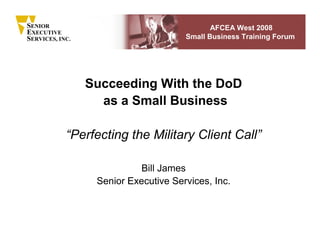 SENIOR                                       AFCEA West 2008
EXECUTIVE
                                      Small Business Training Forum
SERVICES, INC.




                 Succeeding With the DoD
                   as a Small Business

            “Perfecting the Military Client Call”

                            Bill James
                  Senior Executive Services, Inc.
 