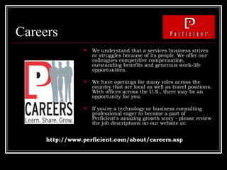 Careers We understand that a services business strives or struggles because of its people. We offer our colleagues competitive compensation, outstanding benefits and generous work-life opportunities. We have openings for many roles across the country that are local as well as travel positions. With offices across the U.S., there may be an opportunity for you. If you're a technology or business consulting professional eager to become a part of Perficient's amazing growth story - please review the job descriptions on our website at:  http://www.perficient.com/about/careers.asp 