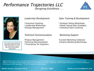 Performance Trajectories LLC Designing Excellence . . . Over twenty years experience ‘designing excellence’ in world-class Technology, Financial, Non-Profit, and Academic organizations &quot;Blythe takes the time to learn and understand the business, and then identifies the leadership competencies necessary for executives to be most effective.  Her strategy and keen insight provide not only a realistic current state of leadership, but also realistic stretch goals to maximize leadership of the individual and the organization.&quot;  VP of HR, Leading Financial Institution ,[object Object],[object Object],[object Object],[object Object],[object Object],[object Object],[object Object],[object Object],[object Object],[object Object],[object Object],[object Object],[object Object],[object Object],[object Object],Blythe Forcey Toussaint Ph.D.  720.341.5886 [email_address] 
