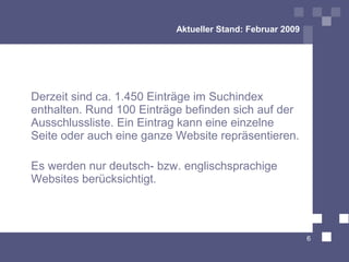 Aktueller Stand: Februar 2009




Derzeit sind ca. 1.450 Einträge im Suchindex
enthalten. Rund 100 Einträge befinden sich auf der
Ausschlussliste. Ein Eintrag kann eine einzelne
Seite oder auch eine ganze Website repräsentieren.

Es werden nur deutsch- bzw. englischsprachige
Websites berücksichtigt.



                                                           6
 