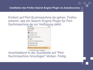 Installation des Firefox Search Engine Plugin via Autodiscovery



Einfach auf Perl-Suchmaschine.de gehen. Firefox
erkennt, das ein Search Engine Plugin für Perl-
Suchmaschine.de zur Verfügung steht.




Anschließend in der Suchleiste auf quot;Perl-
Suchmaschine hinzufügenquot; klicken. Fertig.

                                                                  9
 