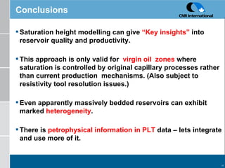 Conclusions Saturation height modelling can give  “Key insights”  into reservoir quality and productivity. This approach is only valid for  virgin oil  zones  where saturation is controlled by original capillary processes rather than current production  mechanisms. (Also subject to resistivity tool resolution issues.) Even apparently massively bedded reservoirs can exhibit marked  heterogeneity . There is  petrophysical information in PLT  data – lets integrate and use more of it. 