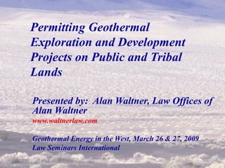 1
Permitting Geothermal
Exploration and Development
Projects on Public and Tribal
Lands
Presented by: Alan Waltner, Law Offices of
Alan Waltner
www.waltnerlaw.com
Geothermal Energy in the West, March 26 & 27, 2009
Law Seminars International
 