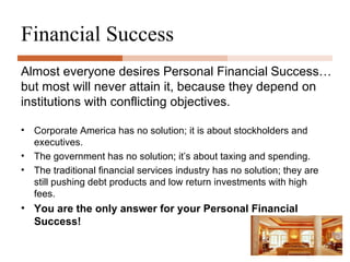 Financial Success Corporate America has no solution; it is about stockholders and executives. The government has no solution; it’s about taxing and spending. The traditional financial services industry has no solution; they are still pushing debt products and low return investments with high fees. You are the only answer for your Personal Financial Success! Almost everyone desires Personal Financial   Success…   but most will never attain it, because they depend on institutions with conflicting objectives. 