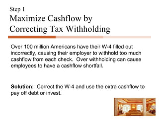 Step 1 Maximize Cashflow by Correcting Tax Withholding Over 100 million Americans have their W-4 filled out incorrectly, causing their employer to withhold too much cashflow from each check.  Over withholding can cause employees to have a cashflow shortfall. Solution:   Correct the W-4 and use the extra cashflow to pay off debt or invest. 