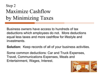 Step 2 Maximize Cashflow  by Minimizing Taxes Business owners have access to hundreds of tax deductions which employees do not.  More deductions equal less taxes and more cashflow for lifestyle and investments. Solution:   Keep records of all of your business activities. Some common deductions: Car and Truck Expenses, Travel, Communications Expenses, Meals and Entertainment, Wages, Interest. 