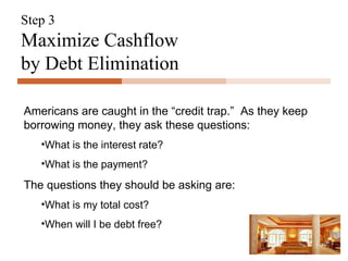 Step 3 Maximize Cashflow  by Debt Elimination Americans are caught in the “credit trap.”  As they keep borrowing money, they ask these questions: What is the interest rate? What is the payment? The questions they should be asking are: What is my total cost? When will I be debt free? 