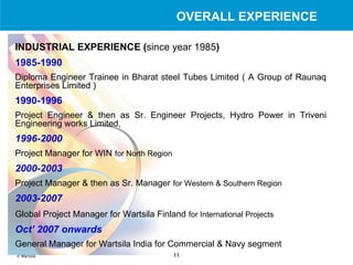 INDUSTRIAL EXPERIENCE ( since year 1985 ) 1985-1990  Diploma Engineer Trainee in Bharat steel Tubes Limited ( A Group of Raunaq Enterprises Limited ) 1990-1996 Project Engineer & then as Sr. Engineer Projects, Hydro Power in Triveni Engineering works Limited,  1996-2000 Project Manager for WIN   for North Region 2000-2003 Project Manager & then as Sr. Manager   for Western & Southern Region   2003-2007 Global Project Manager for Wartsila Finland   for International Projects Oct’ 2007 onwards General Manager for Wartsila India for Commercial & Navy segment OVERALL EXPERIENCE 