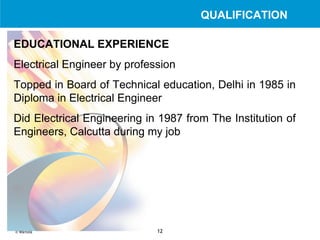 EDUCATIONAL EXPERIENCE Electrical Engineer by profession   Topped in Board of Technical education, Delhi in 1985 in Diploma in Electrical Engineer   Did Electrical Engineering in 1987 from The Institution of Engineers, Calcutta during my job   QUALIFICATION 