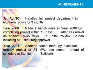 Jun-Aug’96  Handled full project department in  Northern region for 3 month Year 2000 Made a bench mark in Year 2000 by  completing project within 10 days  after DG arrival as against 30-45 days,  at PBM Polytex, Baroda including all  statutory approval Year 2001 Another bench mark by executed  turnkey project of 24 MW, one month  ahead of schedule at Sterlite,  Tuticorin ACHIEVEMENTS 