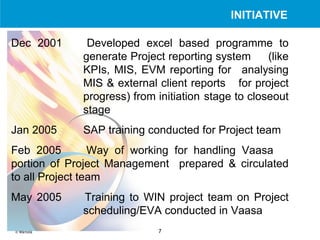 Dec 2001 Developed excel based programme to  generate Project reporting system  (like  KPIs, MIS, EVM reporting for  analysing  MIS & external client reports  for project  progress) from initiation  stage to closeout  stage Jan 2005 SAP training conducted for Project team Feb 2005 Way of working for handling Vaasa  portion of Project Management  prepared & circulated to all Project team   May 2005 Training to WIN project team on Project  scheduling/EVA conducted in Vaasa INITIATIVE 