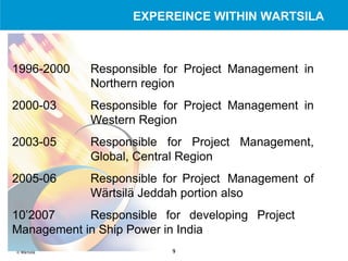 1996-2000 Responsible for Project Management in  Northern region 2000-03 Responsible for Project Management in  Western Region 2003-05 Responsible for Project Management,  Global, Central Region 2005-06 Responsible for Project  Management of  Wärtsilä Jeddah portion  also 10’2007 Responsible for developing Project  Management in Ship Power in India EXPEREINCE WITHIN WARTSILA 