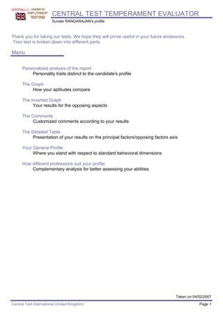 CENTRAL TEST TEMPERAMENT EVALUATOR
                        Sunder RANGARAJAN's profile



Thank you for taking our tests. We hope they will prove useful in your future endeavors.
Your test is broken down into different parts.

Menu

      Personalized analysis of the report
           Personality traits distinct to the candidate's profile

      The Graph
          How your aptitudes compare

      The Inverted Graph
           Your results for the opposing aspects

      The Comments
          Customized comments according to your results

      The Detailed Table
          Presentation of your results on the principal factors/opposing factors axis

      Your General Profile
           Where you stand with respect to standard behavioral dimensions

      How different professions suit your profile
          Complementary analysis for better assessing your abilities




                                                                                    Taken on 04/02/2007
Central Test International (United Kingdom)                                                     Page 1
 