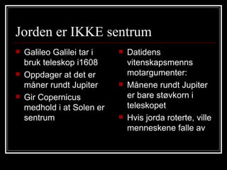 Jorden er IKKE sentrum Galileo Galilei tar i bruk teleskop i1608 Oppdager at det er måner rundt Jupiter Gir Copernicus medhold i at Solen er sentrum Datidens vitenskapsmenns motargumenter: Månene rundt Jupiter er bare støvkorn i teleskopet Hvis jorda roterte, ville menneskene falle av  