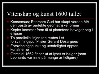 Vitenskap og kunst 1600 tallet Konsensus; Ettersom Gud har skapt verden MÅ den bestå av perfekte geometriske former Kepler kommer frem til at planetene beveger seg i ellipser To parallelle linjer kan møtes i et forsvinningspunkt sier Gerard Desargues Forsvinningspunkt og uendelighet opptar kunstnerne Grimaldi 1662 finner ut at lyset er bølger (som Leonardo var inne på mange år tidligere) 