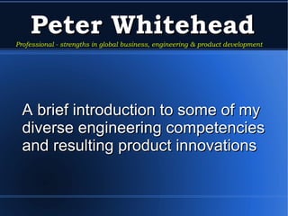 Peter Whitehead A brief introduction to some of my diverse engineering competencies and resulting product innovations  Professional - strengths in global business, engineering & product development 