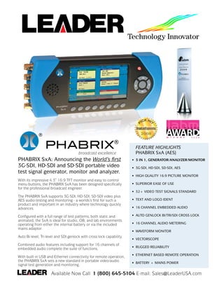 ®
                 PHABRIX®                                                FEATURE HIGHLIGHTS
                                                                         PHABRIX SxA (AES)
                                       broadcast excellence
PHABRIX SxA: Announcing the World’s first                              • 3 IN 1, GENERATOR/ANALYZER/MONITOR
3G-SDI, HD-SDI and SD-SDI portable video                               • 3G-SDI, HD-SDI, SD-SDI, AES
test signal generator, monitor and analyzer.
                                                                       • HIGH QUALITY 16:9 PICTURE MONITOR
With its impressive 4.3” 16:9 TFT monitor and easy to control
                                                                       • SUPERIOR EASE OF USE
menu buttons, the PHABRIX SxA has been designed specifically
for the professional broadcast engineer.
                                                                       • 32+ VIDEO TEST SIGNALS STANDARD
The PHABRIX SxA supports 3G-SDI, HD-SDI, SD-SDI video plus
                                                                       • TEXT AND LOGO IDENT
AES audio testing and monitoring - a worlds’s first for such a
product and important in an industry where technology quickly
                                                                       • 16 CHANNEL EMBEDDED AUDIO
advances.
                                                                       • AUTO GENLOCK BI/TRI/SDI CROSS LOCK
Configured with a full range of test patterns, both static and
animated, the SxA is ideal for studio, OB, and lab environments
                                                                       • 16 CHANNEL AUDIO METERING
operating from either the internal battery or via the included
mains adaptor.
                                                                       • WAVEFORM MONITOR
Auto Bi-level, Tri-level and SDI genlock with cross lock capability.
                                                                       • VECTORSCOPE
Combined audio features including support for 16 channels of
                                                                       • RUGGED RELIABILITY
embedded audio complete the suite of functions.
                                                                       • ETHERNET BASED REMOTE OPERATION
With built-in USB and Ethernet connectivity for remote operation,
the PHABRIX SxA sets a new standard in portable video/audio
                                                                       • BATTERY + MAINS POWER
signal test generation and monitoring.

                     Available Now Call 1 (800) 645-5104 E-mail: Sales@LeaderUSA.com
 