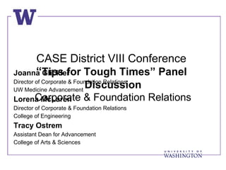 CASE District VIII Conference
     “Tips for Tough Times” Panel
Joanna Glickler
Director of Corporate & Foundation Relations
               Discussion
UW Medicine Advancement
     Corporate & Foundation Relations
Lorena McLaren
Director of Corporate & Foundation Relations
College of Engineering
Tracy Ostrem
Assistant Dean for Advancement
College of Arts & Sciences
 