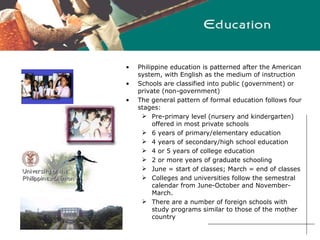 Philippine education is patterned after the American system, with English as the medium of instruction Schools are classified into public (government) or private (non-government) The general pattern of formal education follows four stages:  Pre-primary level (nursery and kindergarten) offered in most private schools 6 years of primary/elementary education 4 years of secondary/high school education 4 or 5 years of college education 2 or more years of graduate schooling June = start of classes; March = end of classes Colleges and universities follow the semestral calendar from June-October and November-March.  There are a number of foreign schools with study programs similar to those of the mother country   