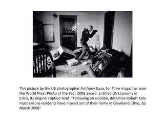 This picture by the US photographer Anthony Suau, for Time magazine, won the World Press Photo of the Year 2008 award. Entitled US Economy in Crisis, its original caption read: &quot;Following an eviction, detective Robert Kole must ensure residents have moved out of their home in Cleveland, Ohio, 26 March 2008&quot; 