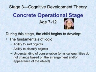 Stage 3—Cognitive Development Theory Concrete Operational Stage Age 7-12 During this stage, the child begins to develop: The fundamentals of logic Ability to sort objects Ability to classify objects Understanding of conservation (physical quantities do not change based on the arrangement and/or appearance of the object) 
