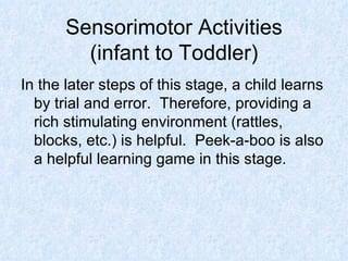 Sensorimotor Activities (infant to Toddler) In the later steps of this stage, a child learns by trial and error.  Therefore, providing a rich stimulating environment (rattles, blocks, etc.) is helpful.  Peek-a-boo is also a helpful learning game in this stage. 