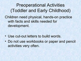 Preoperational Activities (Toddler and Early Childhood) Children need physical, hands-on practice with facts and skills needed for development. Use cut-out letters to build words. Do not use workbooks or paper and pencil activities very often. 