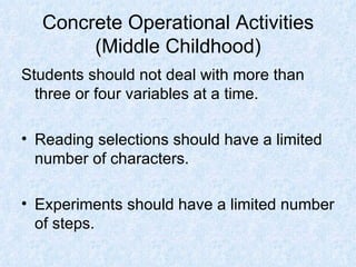 Concrete Operational Activities (Middle Childhood) Students should not deal with more than three or four variables at a time. Reading selections should have a limited number of characters. Experiments should have a limited number of steps. 