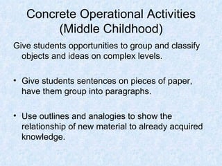 Concrete Operational Activities (Middle Childhood) Give students opportunities to group and classify objects and ideas on complex levels. Give students sentences on pieces of paper, have them group into paragraphs. Use outlines and analogies to show the relationship of new material to already acquired knowledge. 