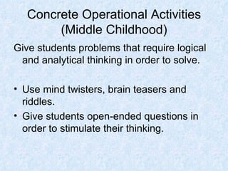 Concrete Operational Activities (Middle Childhood) Give students problems that require logical and analytical thinking in order to solve. Use mind twisters, brain teasers and riddles. Give students open-ended questions in order to stimulate their thinking. 
