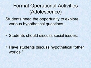 Formal Operational Activities (Adolescence) Students need the opportunity to explore various hypothetical questions. Students should discuss social issues. Have students discuss hypothetical “other worlds.” 
