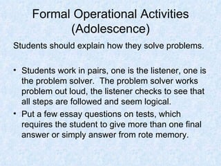 Formal Operational Activities (Adolescence) Students should explain how they solve problems. Students work in pairs, one is the listener, one is the problem solver.  The problem solver works problem out loud, the listener checks to see that all steps are followed and seem logical. Put a few essay questions on tests, which requires the student to give more than one final answer or simply answer from rote memory. 