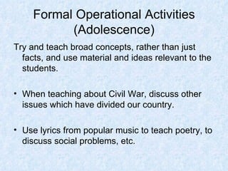 Formal Operational Activities (Adolescence) Try and teach broad concepts, rather than just facts, and use material and ideas relevant to the students. When teaching about Civil War, discuss other issues which have divided our country. Use lyrics from popular music to teach poetry, to discuss social problems, etc. 