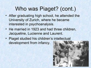 Who was Piaget? (cont.) After graduating high school, he attended the University of Zurich, where he became interested in psychoanalysis. He married in 1923 and had three children, Jacqueline, Lucienne and Laurent. Piaget studied his children’s intellectual development from infancy. 