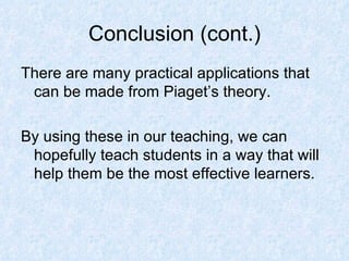 Conclusion (cont.) There are many practical applications that can be made from Piaget’s theory. By using these in our teaching, we can hopefully teach students in a way that will help them be the most effective learners. 