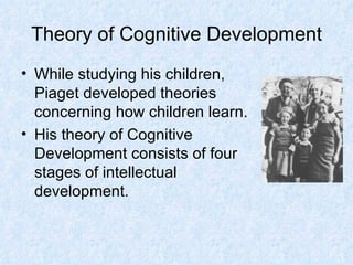 Theory of Cognitive Development While studying his children, Piaget developed theories concerning how children learn. His theory of Cognitive Development consists of four stages of intellectual development. 