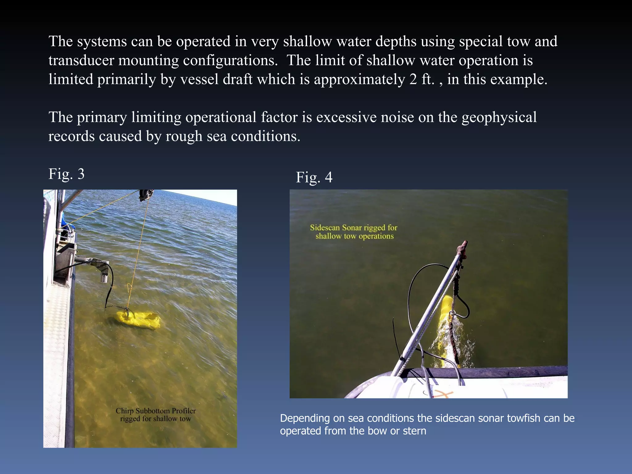 The systems can be operated in very shallow water depths using special tow and transducer mounting configurations.  The limit of shallow water operation is limited primarily by vessel draft which is approximately 2 ft. , in this example.  The primary limiting operational factor is excessive noise on the geophysical records caused by rough sea conditions.  Fig. 3 Depending on sea conditions the sidescan sonar towfish can be operated from the bow or stern Fig. 4 