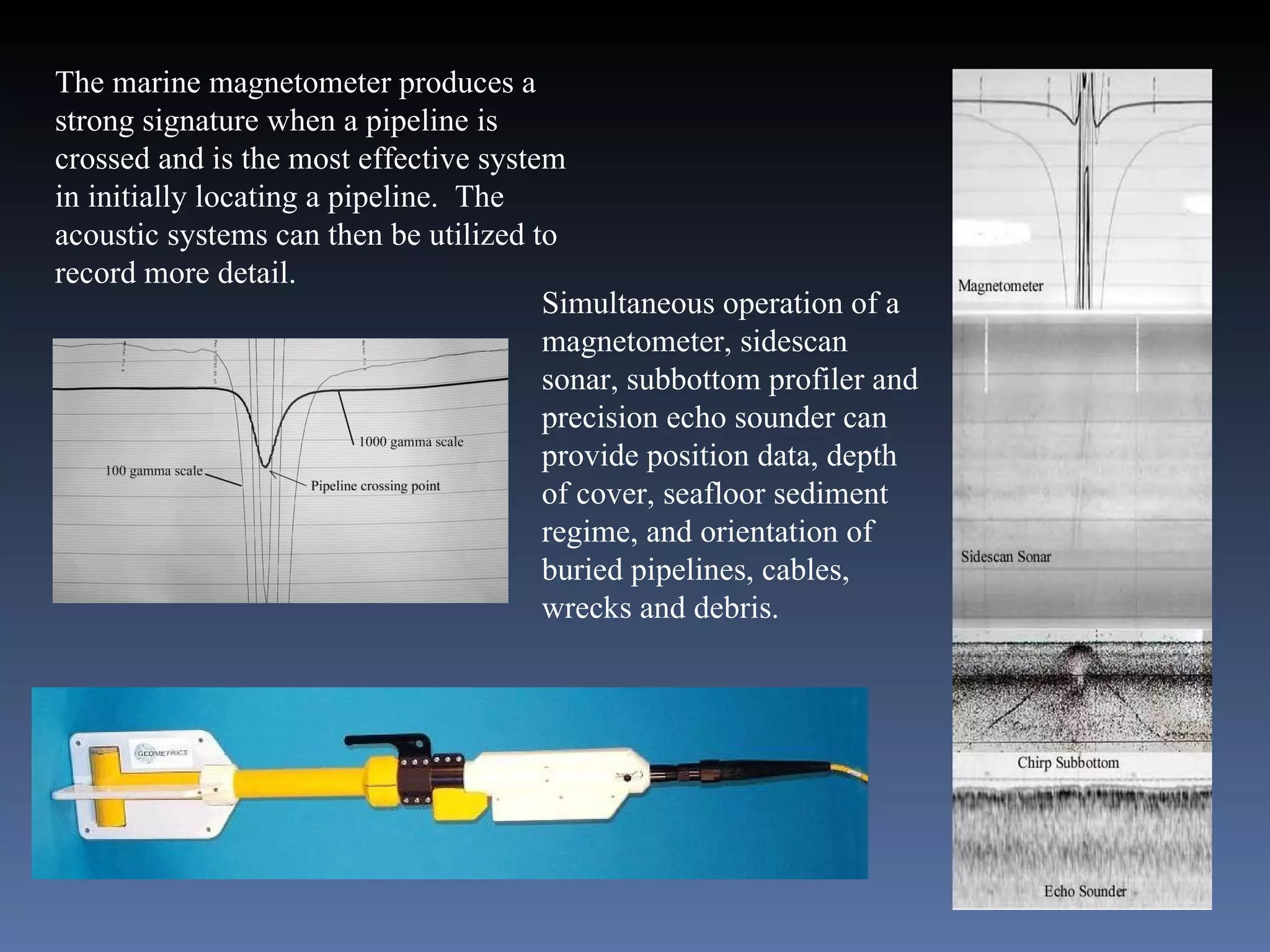 The marine magnetometer produces a strong signature when a pipeline is crossed and is the most effective system in initially locating a pipeline.  The acoustic systems can then be utilized to record more detail. Simultaneous operation of a magnetometer, sidescan sonar, subbottom profiler and precision echo sounder can provide position data, depth of cover, seafloor sediment regime, and orientation of buried pipelines, cables, wrecks and debris. 