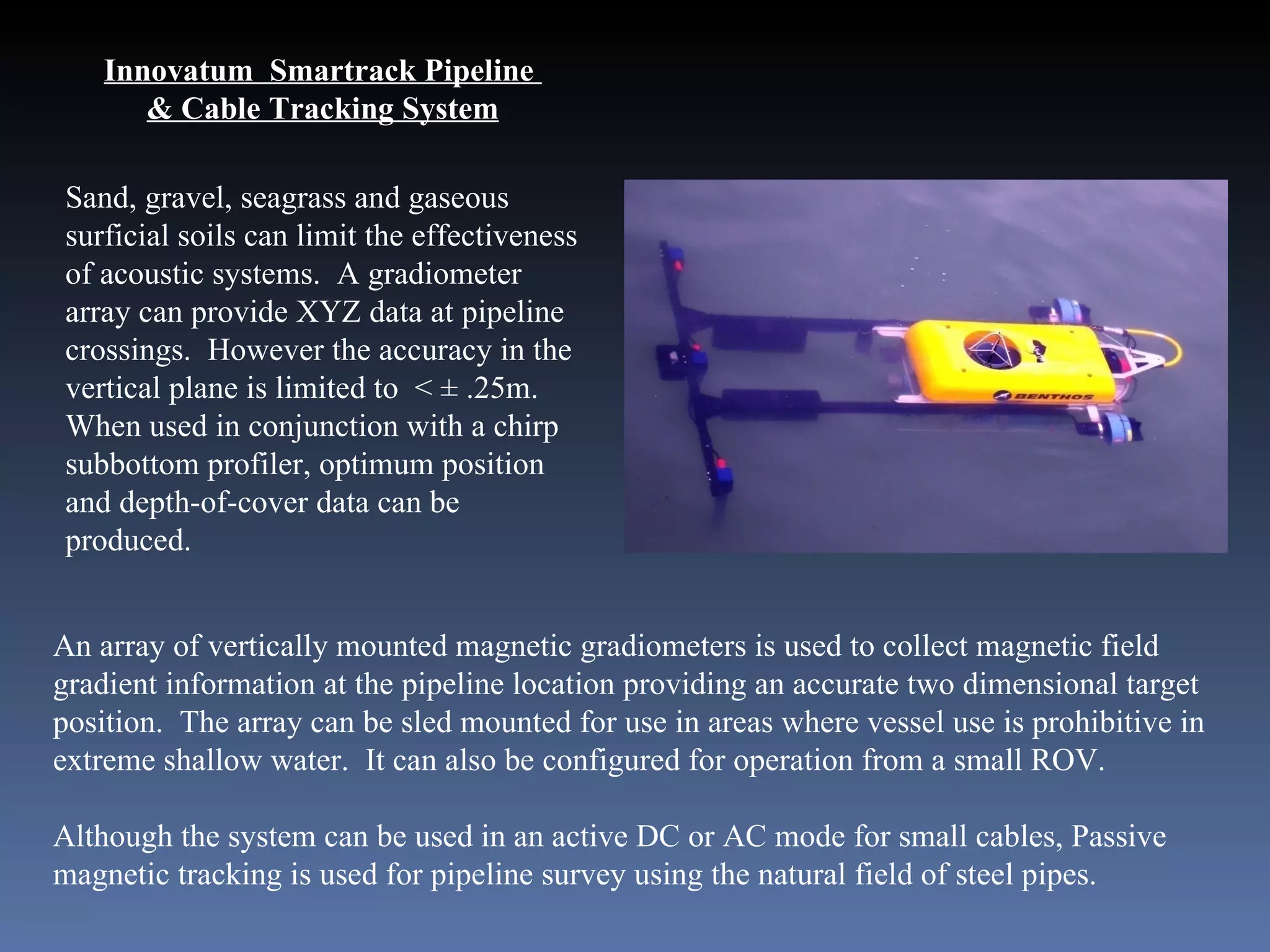 Innovatum  Smartrack Pipeline  & Cable Tracking System Sand, gravel, seagrass and gaseous surficial soils can limit the effectiveness of acoustic systems.  A gradiometer array can provide XYZ data at pipeline crossings.  However the accuracy in the vertical plane is limited to  < ± .25m. When used in conjunction with a chirp subbottom profiler, optimum position and depth-of-cover data can be produced. An array of vertically mounted magnetic gradiometers is used to collect magnetic field gradient information at the pipeline location providing an accurate two dimensional target position.  The array can be sled mounted for use in areas where vessel use is prohibitive in extreme shallow water.  It can also be configured for operation from a small ROV.  Although the system can be used in an active DC or AC mode for small cables, Passive magnetic tracking is used for pipeline survey using the natural field of steel pipes.  