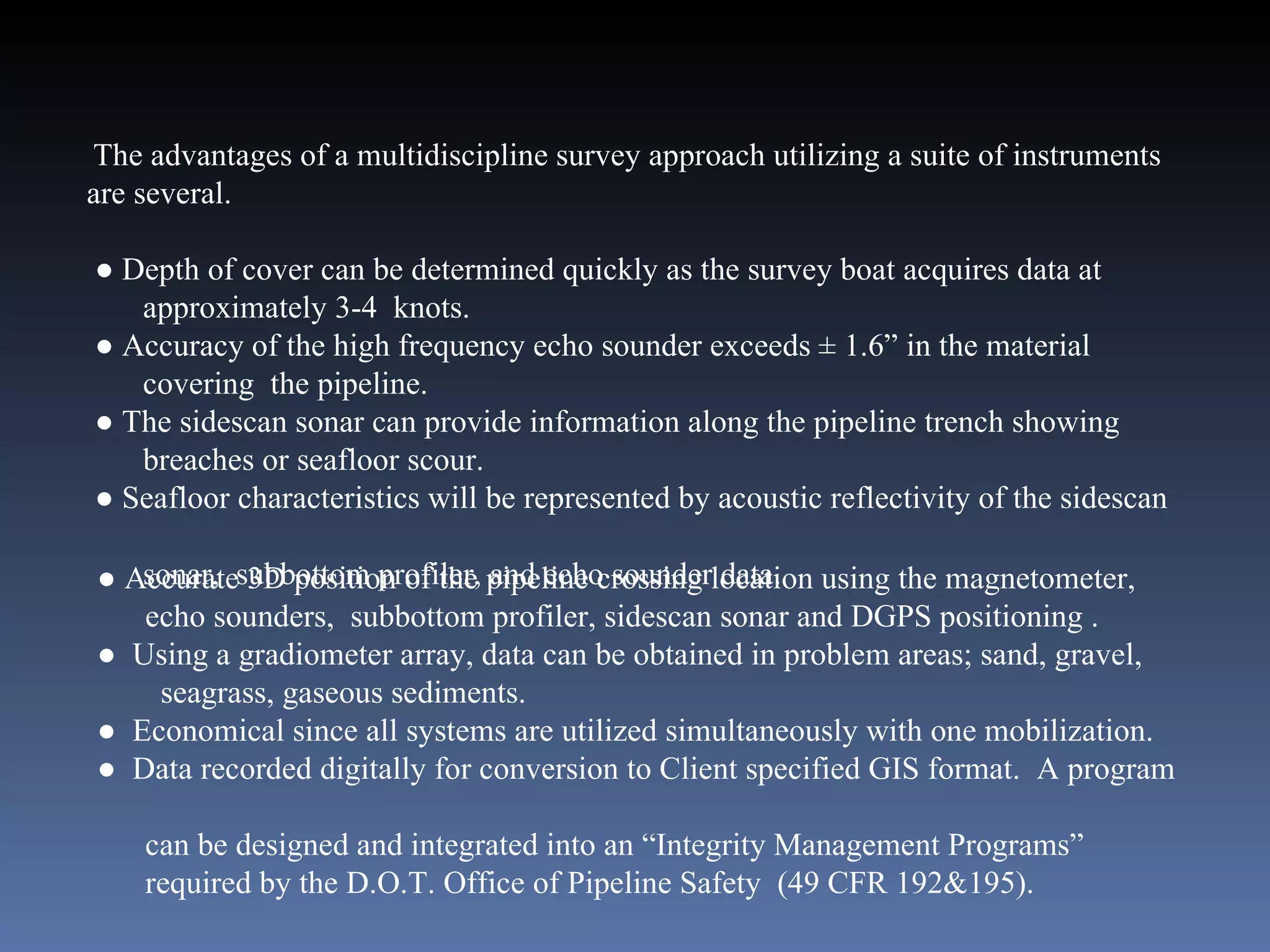 The advantages of a multidiscipline survey approach utilizing a suite of instruments are several. ●  Depth of cover can be determined quickly as the survey boat acquires data at  approximately 3-4  knots.  ●  Accuracy of the high frequency echo sounder exceeds ± 1.6” in the material  covering  the pipeline. ●  The sidescan sonar can provide information along the pipeline trench showing  breaches or seafloor scour. ●  Seafloor characteristics will be represented by acoustic reflectivity of the sidescan  sonar,  subbottom profiler, and echo sounder data. ●  Accurate 3D position of the pipeline crossing location using the magnetometer,  echo sounders,  subbottom profiler, sidescan sonar and DGPS positioning .  ●  Using a gradiometer array, data can be obtained in problem areas; sand, gravel,  seagrass, gaseous sediments. ●  Economical since all systems are utilized simultaneously with one mobilization. ●  Data recorded digitally for conversion to Client specified GIS format.  A program  can be designed and integrated into an “Integrity Management Programs”  required by the D.O.T. Office of Pipeline Safety  (49 CFR 192&195). 