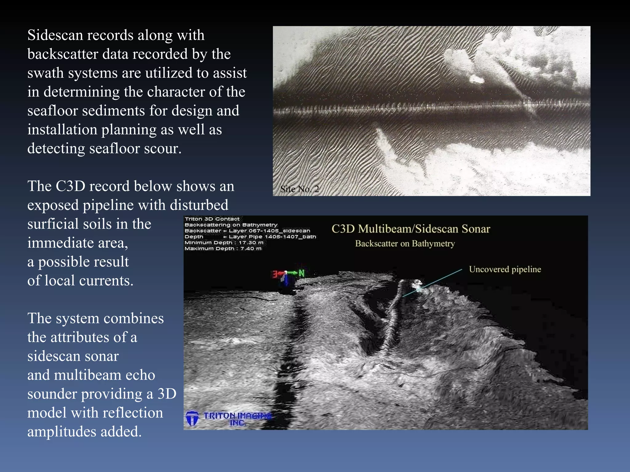 Sidescan records along with backscatter data recorded by the swath systems are utilized to assist in determining the character of the seafloor sediments for design and installation planning as well as  detecting seafloor scour. The C3D record below shows an exposed pipeline with disturbed surficial soils in the immediate area, a possible result of local currents. The system combines the attributes of a  sidescan sonar and multibeam echo sounder providing a 3D model with reflection amplitudes added. 