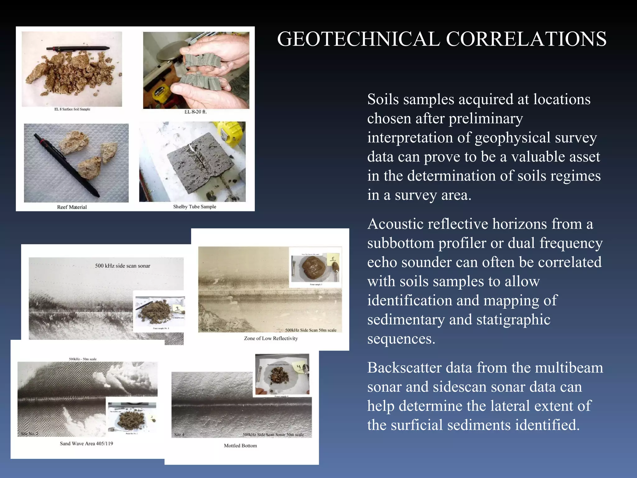 . Soils samples acquired at locations chosen after preliminary interpretation of geophysical survey data can prove to be a valuable asset in the determination of soils regimes in a survey area.  Acoustic reflective horizons from a subbottom profiler or dual frequency echo sounder can often be correlated with soils samples to allow identification and mapping of sedimentary and statigraphic sequences.  Backscatter data from the multibeam sonar and sidescan sonar data can help determine the lateral extent of the surficial sediments identified.   GEOTECHNICAL CORRELATIONS 