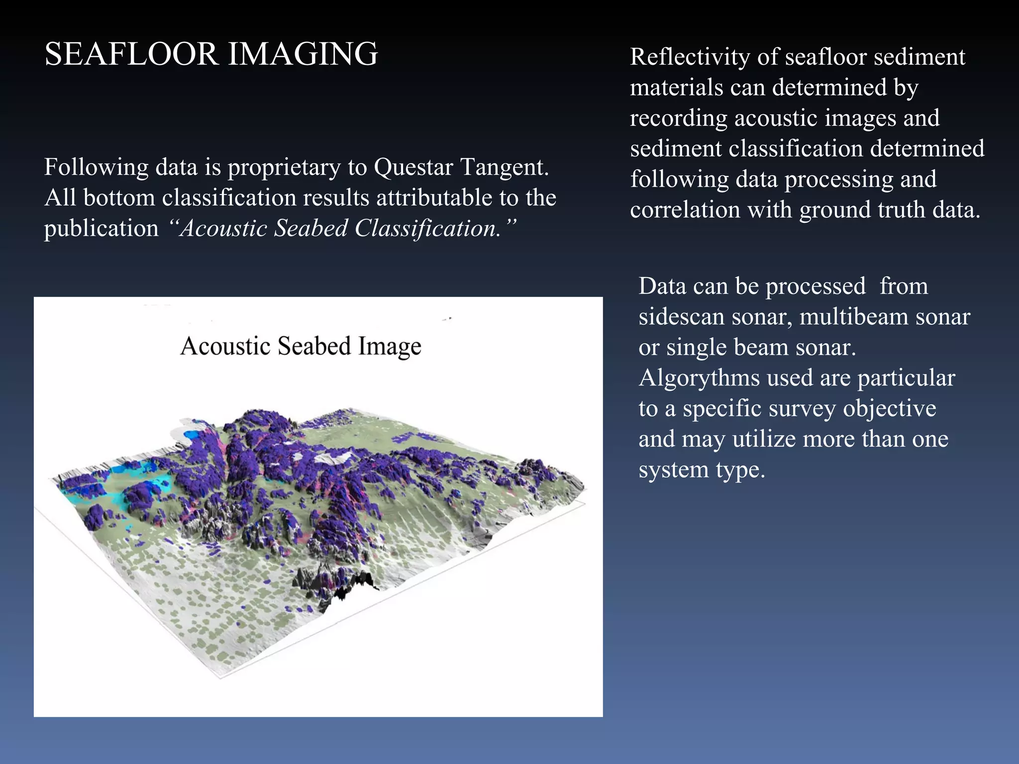Reflectivity of seafloor sediment materials can determined by recording acoustic images and  sediment classification determined following data processing and correlation with ground truth data. Following data is proprietary to Questar Tangent.  All bottom classification results attributable to the publication  “Acoustic Seabed Classification.”  Data can be processed  from sidescan sonar, multibeam sonar or single beam sonar. Algorythms used are particular to a specific survey objective and may utilize more than one system type. SEAFLOOR IMAGING  