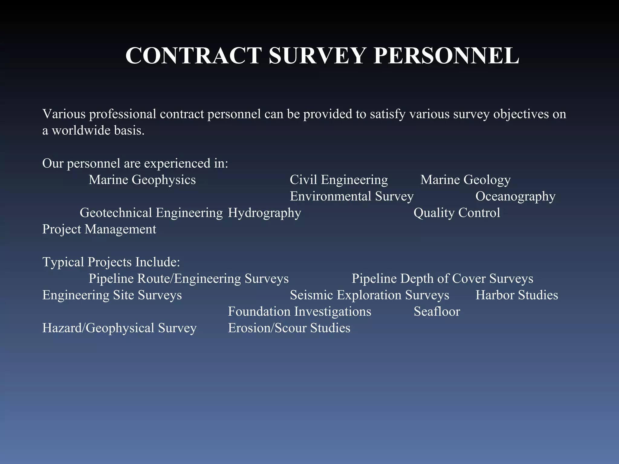 CONTRACT SURVEY PERSONNEL Various professional contract personnel can be provided to satisfy various survey objectives on a worldwide basis. Our personnel are experienced in:   Marine Geophysics Civil Engineering    Marine Geology  Environmental Survey  Oceanography  Geotechnical Engineering Hydrography  Quality Control  Project Management Typical Projects Include: Pipeline Route/Engineering Surveys  Pipeline Depth of Cover Surveys Engineering Site Surveys  Seismic Exploration Surveys Harbor Studies  Foundation Investigations Seafloor Hazard/Geophysical Survey  Erosion/Scour Studies 