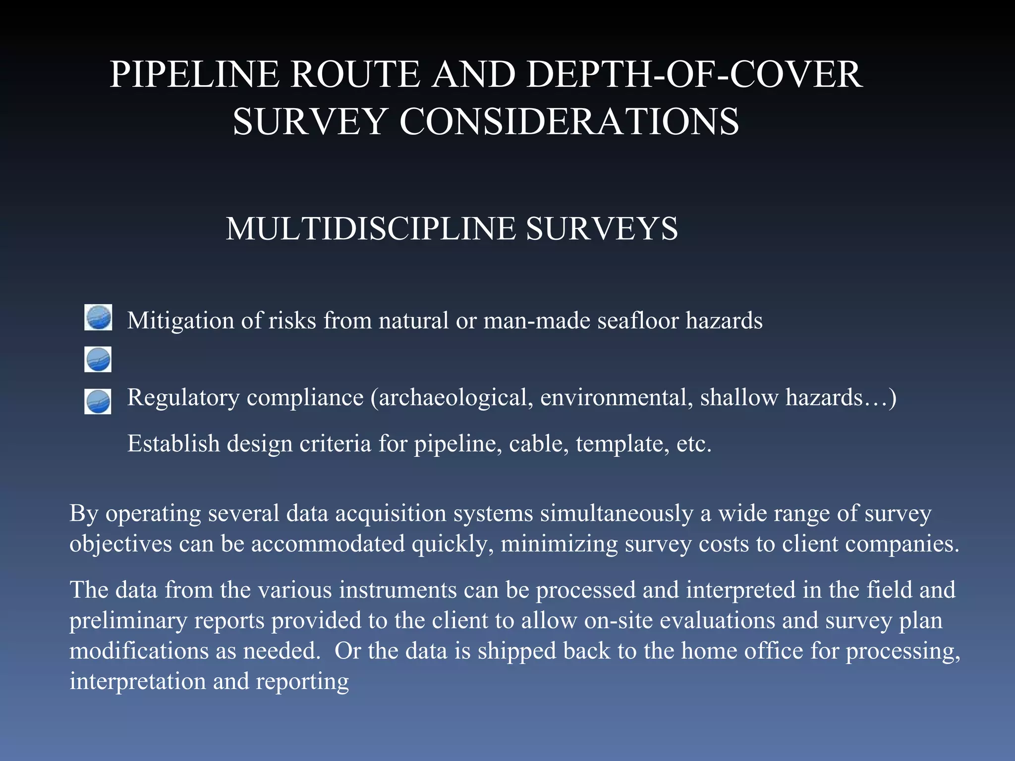 MULTIDISCIPLINE SURVEYS Mitigation of risks from natural or man-made seafloor hazards  Regulatory compliance (archaeological, environmental, shallow hazards…) Establish design criteria for pipeline, cable, template, etc.  By operating several data acquisition systems simultaneously a wide range of survey objectives can be accommodated quickly, minimizing survey costs to client companies. The data from the various instruments can be processed and interpreted in the field and preliminary reports provided to the client to allow on-site evaluations and survey plan modifications as needed.  Or the data is shipped back to the home office for processing, interpretation and reporting PIPELINE ROUTE AND DEPTH-OF-COVER SURVEY CONSIDERATIONS 
