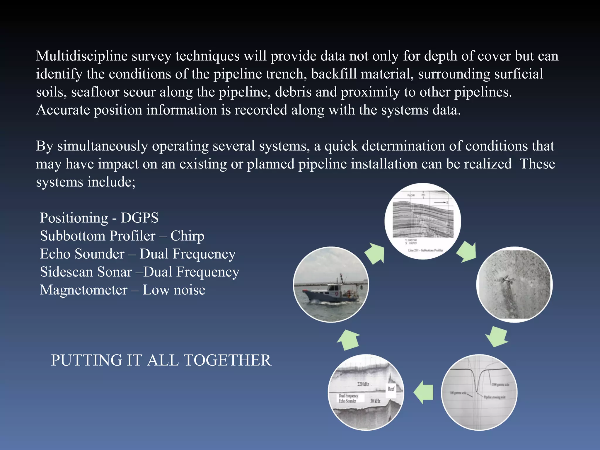 Multidiscipline survey techniques will provide data not only for depth of cover but can identify the conditions of the pipeline trench, backfill material, surrounding surficial soils, seafloor scour along the pipeline, debris and proximity to other pipelines.  Accurate position information is recorded along with the systems data. By simultaneously operating several systems, a quick determination of conditions that may have impact on an existing or planned pipeline installation can be realized  These systems include; Positioning - DGPS Subbottom Profiler – Chirp Echo Sounder – Dual Frequency Sidescan Sonar –Dual Frequency Magnetometer – Low noise PUTTING IT ALL TOGETHER 