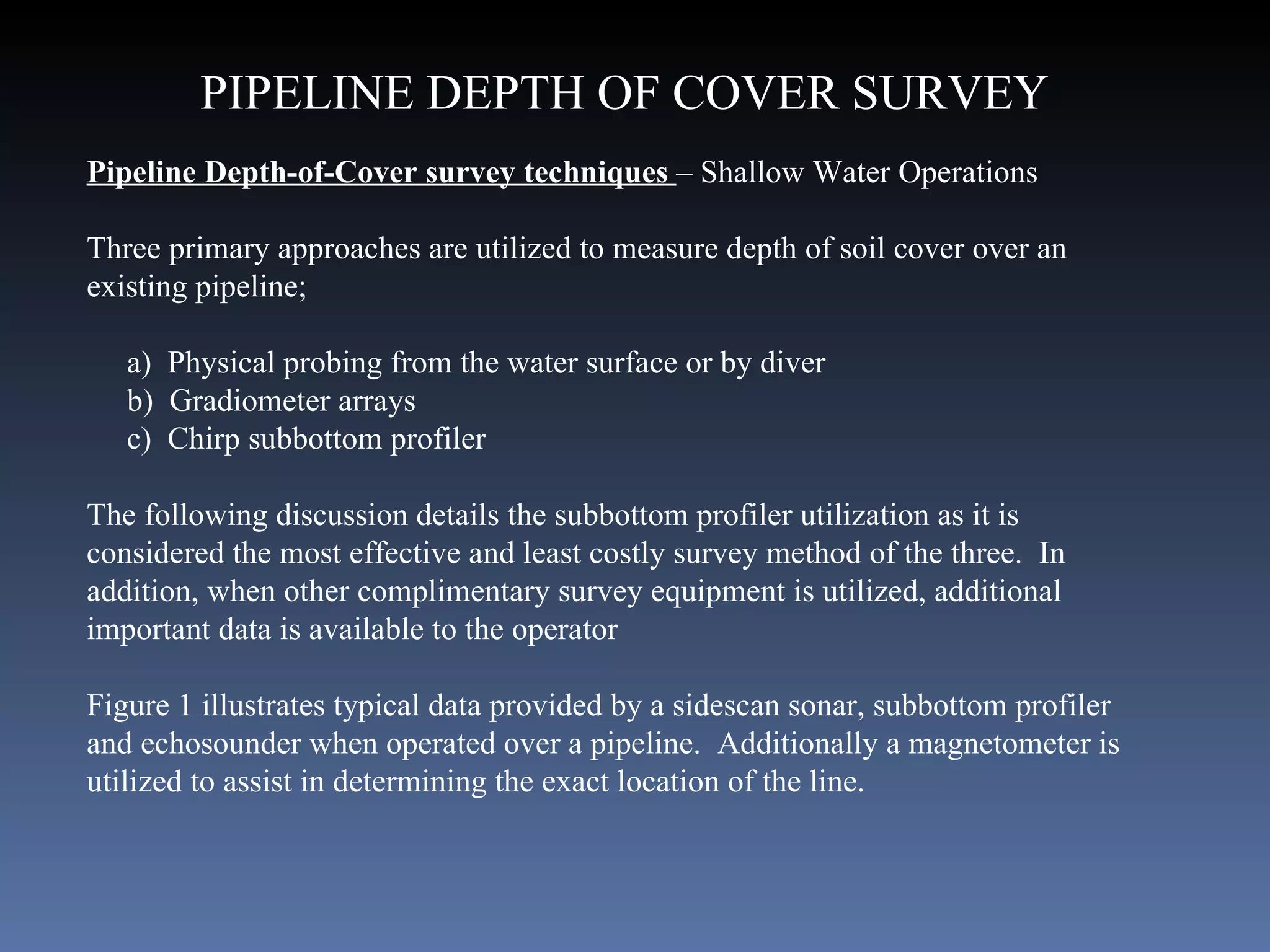 Pipeline Depth-of-Cover survey techniques  – Shallow Water Operations Three primary approaches are utilized to measure depth of soil cover over an existing pipeline; a)  Physical probing from the water surface or by diver b)  Gradiometer arrays c)  Chirp subbottom profiler The following discussion details the subbottom profiler utilization as it is considered the most effective and least costly survey method of the three.  In addition, when other complimentary survey equipment is utilized, additional important data is available to the operator Figure 1 illustrates typical data provided by a sidescan sonar, subbottom profiler and echosounder when operated over a pipeline.  Additionally a magnetometer is utilized to assist in determining the exact location of the line. PIPELINE DEPTH OF COVER SURVEY 